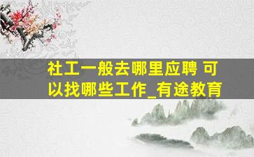 社工一般去哪里应聘 可以找哪些工作_有途教育